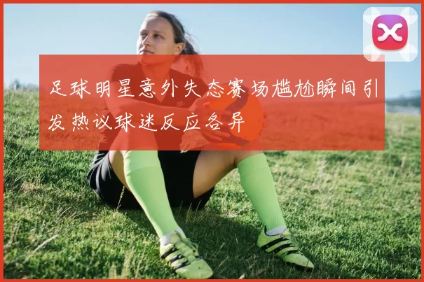 足球明星意外失态赛场尴尬瞬间引发热议球迷反应各异