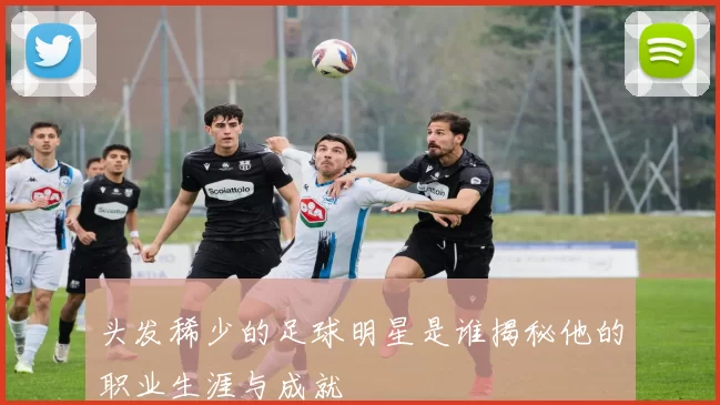 头发稀少的足球明星是谁揭秘他的职业生涯与成就