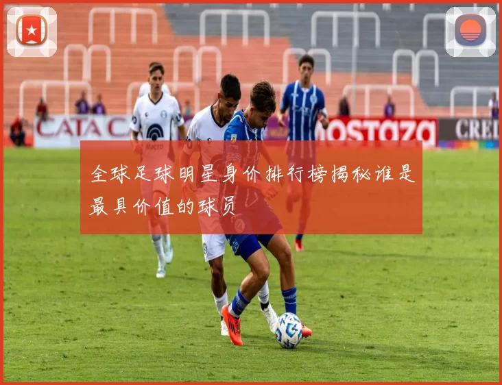 全球足球明星身价排行榜揭秘谁是最具价值的球员