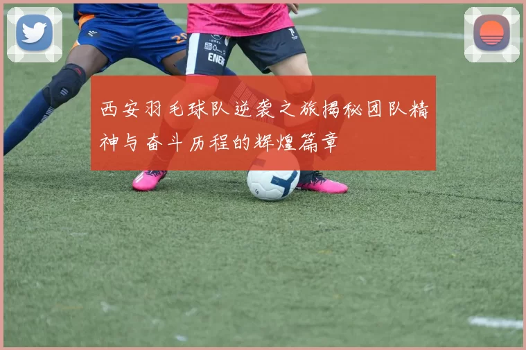 西安羽毛球队逆袭之旅揭秘团队精神与奋斗历程的辉煌篇章