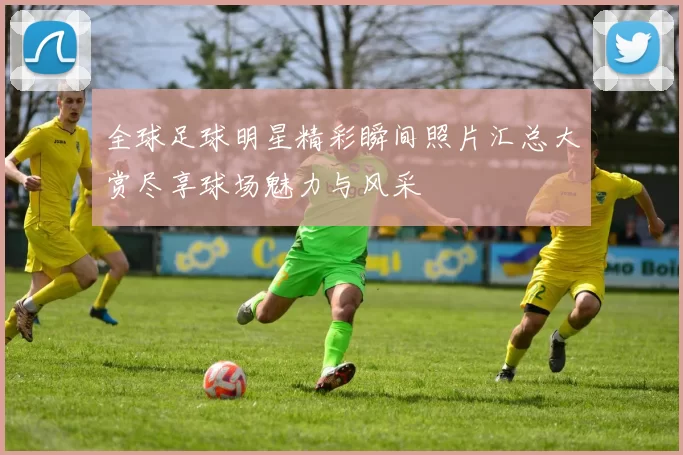 全球足球明星精彩瞬间照片汇总大赏尽享球场魅力与风采