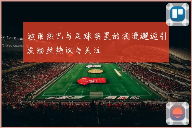 迪丽热巴与足球明星的浪漫邂逅引发粉丝热议与关注