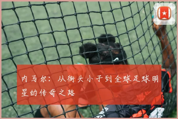 内马尔：从街头小子到全球足球明星的传奇之路