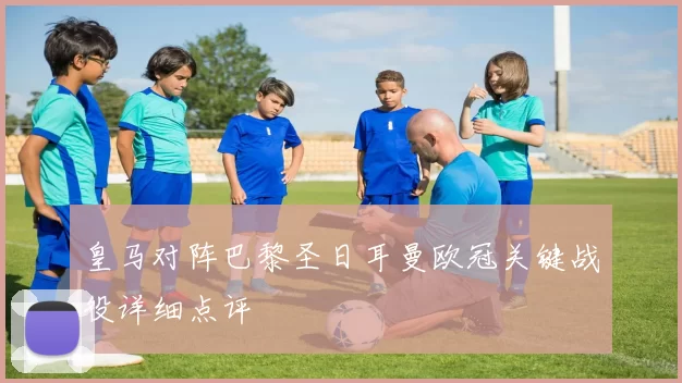 皇马对阵巴黎圣日耳曼欧冠关键战役详细点评