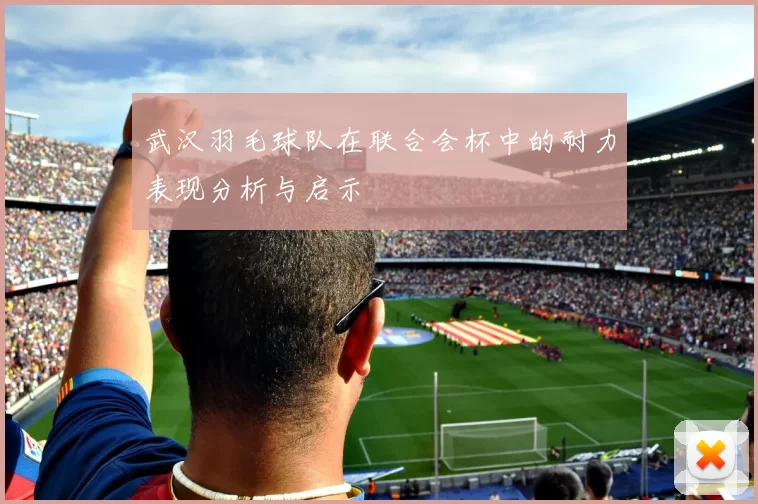 武汉羽毛球队在联合会杯中的耐力表现分析与启示