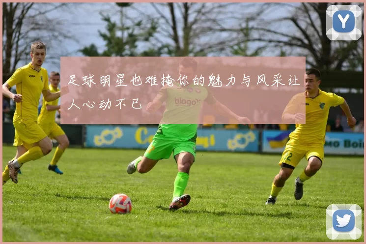 足球明星也难掩你的魅力与风采让人心动不已