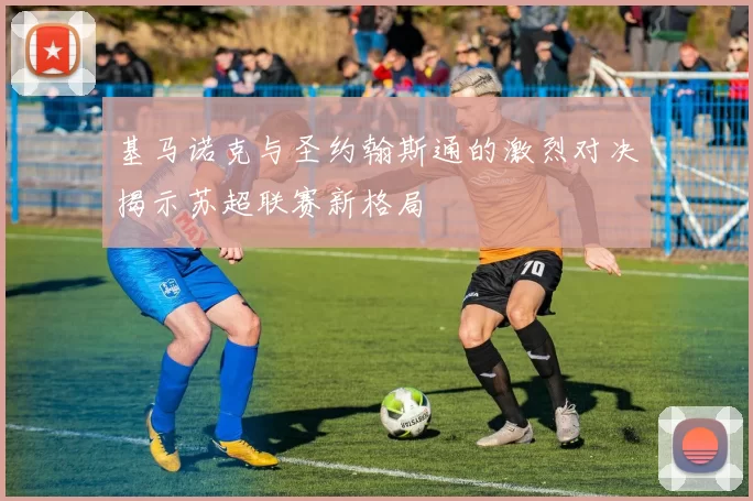 基马诺克与圣约翰斯通的激烈对决揭示苏超联赛新格局