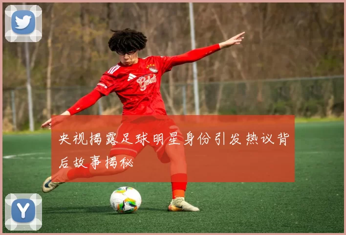 央视揭露足球明星身份引发热议背后故事揭秘
