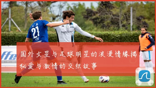 国外女星与足球明星的浪漫情缘揭秘爱与激情的交织故事