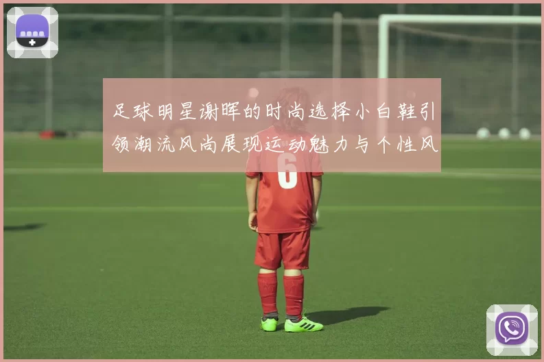 足球明星谢晖的时尚选择小白鞋引领潮流风尚展现运动魅力与个性风格