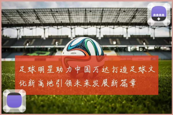 足球明星助力中国万达打造足球文化新高地引领未来发展新篇章