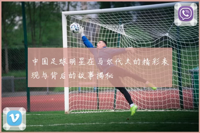 中国足球明星在马尔代夫的精彩表现与背后的故事揭秘