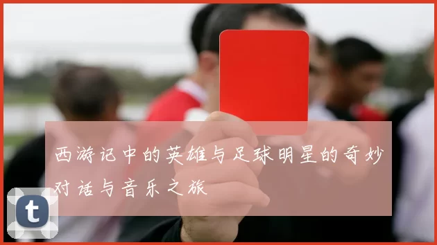 西游记中的英雄与足球明星的奇妙对话与音乐之旅