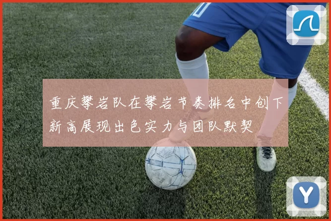 重庆攀岩队在攀岩节奏排名中创下新高展现出色实力与团队默契