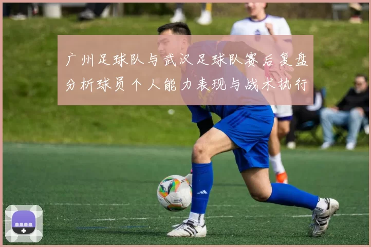 广州足球队与武汉足球队赛后复盘分析球员个人能力表现与战术执行