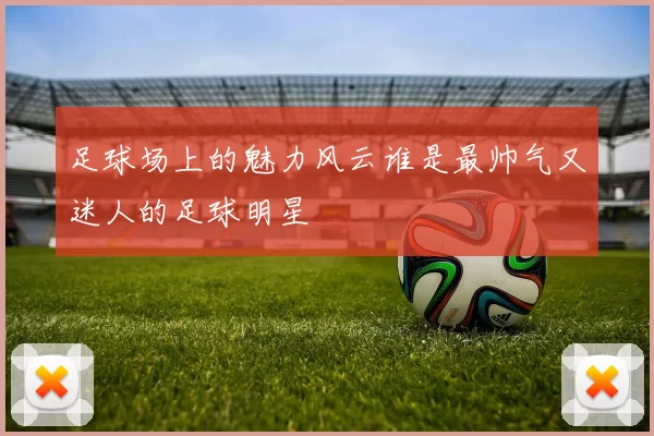 足球场上的魅力风云谁是最帅气又迷人的足球明星