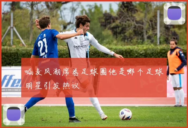 喊麦风潮席卷足球圈他是哪个足球明星引发热议