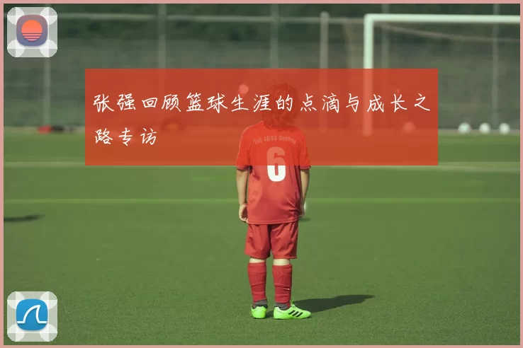 张强回顾篮球生涯的点滴与成长之路专访