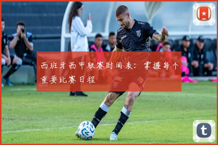 西班牙西甲联赛时间表：掌握每个重要比赛日程