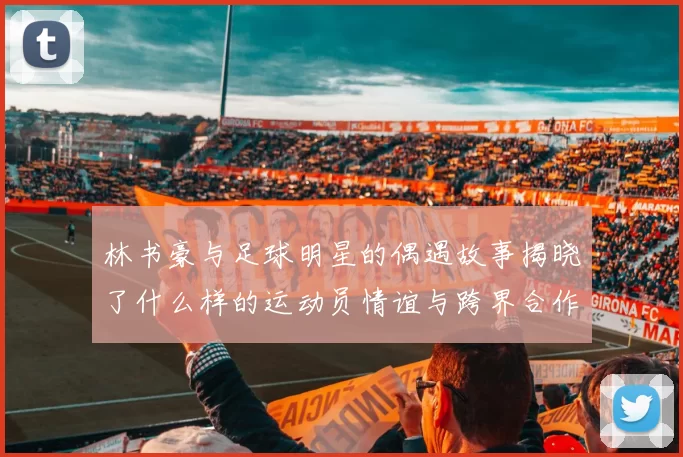 林书豪与足球明星的偶遇故事揭晓了什么样的运动员情谊与跨界合作的可能性