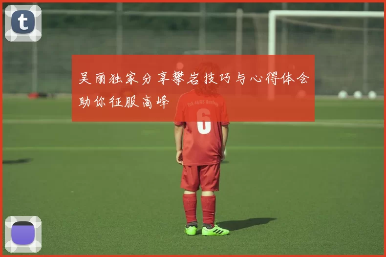 吴丽独家分享攀岩技巧与心得体会助你征服高峰