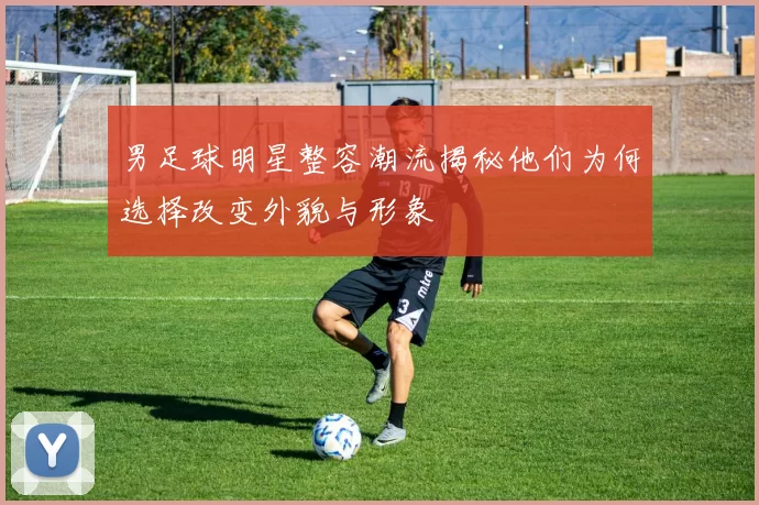 男足球明星整容潮流揭秘他们为何选择改变外貌与形象