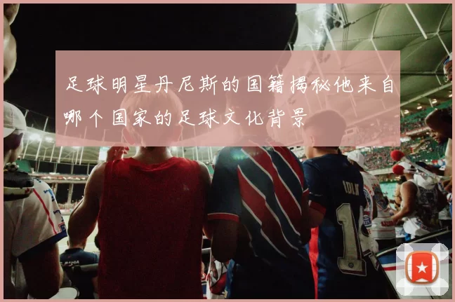 足球明星丹尼斯的国籍揭秘他来自哪个国家的足球文化背景