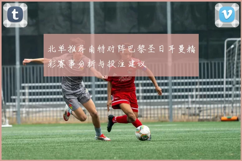 北单推荐南特对阵巴黎圣日耳曼精彩赛事分析与投注建议