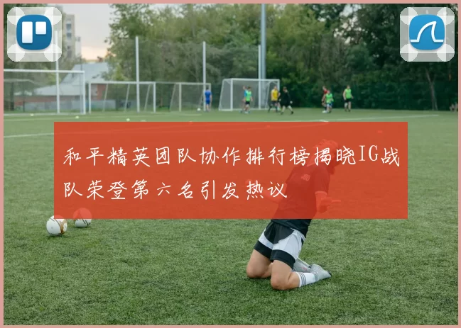 和平精英团队协作排行榜揭晓IG战队荣登第六名引发热议