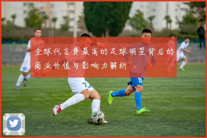 全球代言费最高的足球明星背后的商业价值与影响力解析