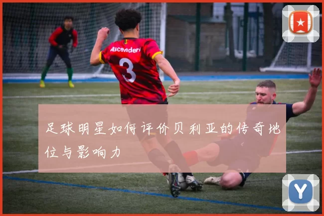 足球明星如何评价贝利亚的传奇地位与影响力