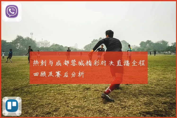 热刺与成都蓉城精彩对决直播全程回顾及赛后分析