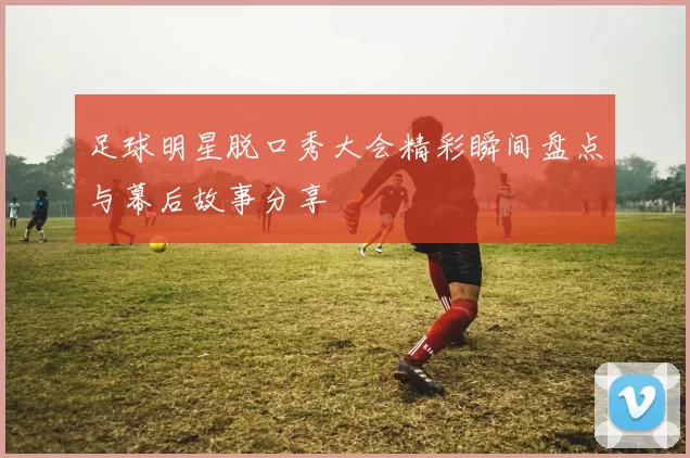 足球明星脱口秀大会精彩瞬间盘点与幕后故事分享