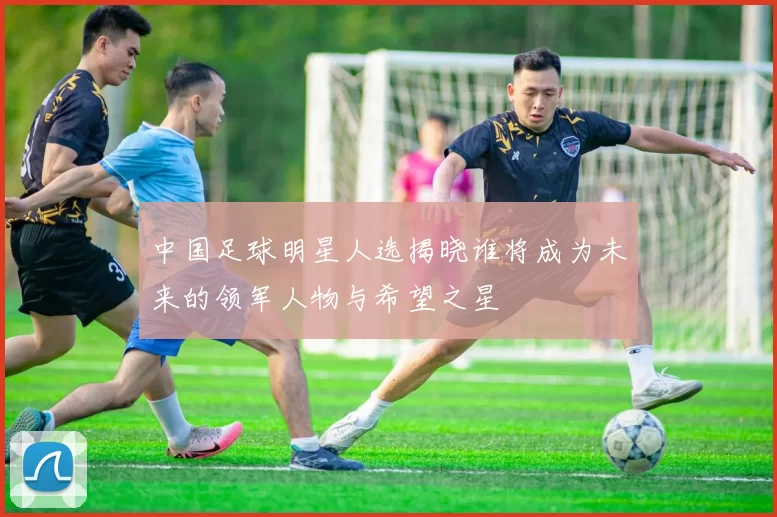 中国足球明星人选揭晓谁将成为未来的领军人物与希望之星