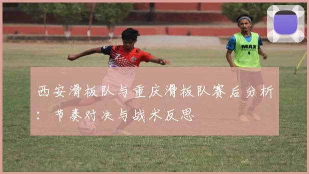 西安滑板队与重庆滑板队赛后分析：节奏对决与战术反思