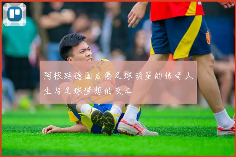 阿根廷德国后裔足球明星的传奇人生与足球梦想的交汇