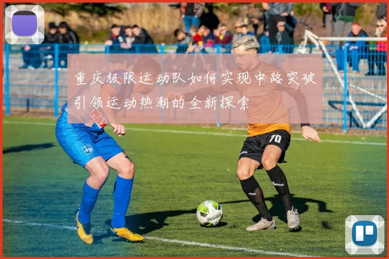 重庆极限运动队如何实现中路突破引领运动热潮的全新探索