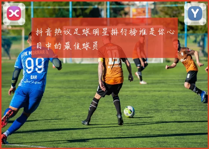 抖音热议足球明星排行榜谁是你心目中的最佳球员