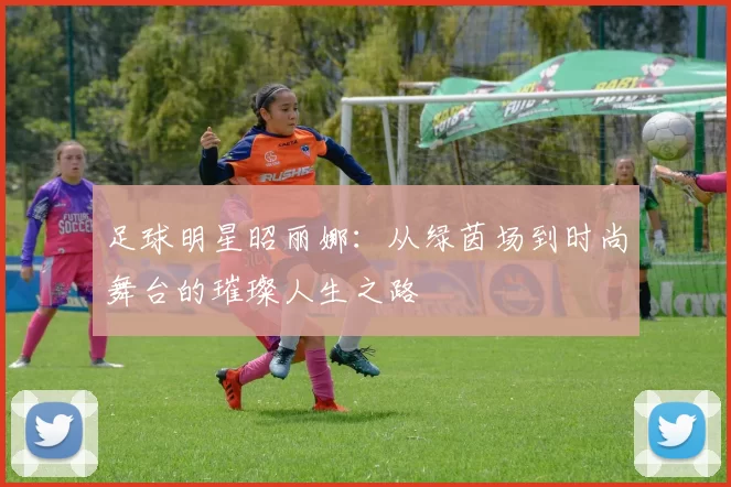 足球明星昭丽娜：从绿茵场到时尚舞台的璀璨人生之路