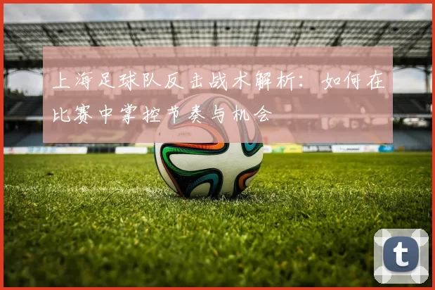 上海足球队反击战术解析：如何在比赛中掌控节奏与机会