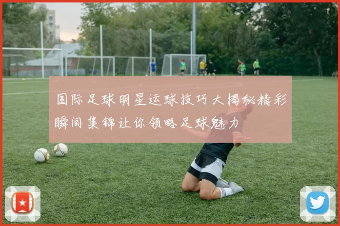 国际足球明星运球技巧大揭秘精彩瞬间集锦让你领略足球魅力