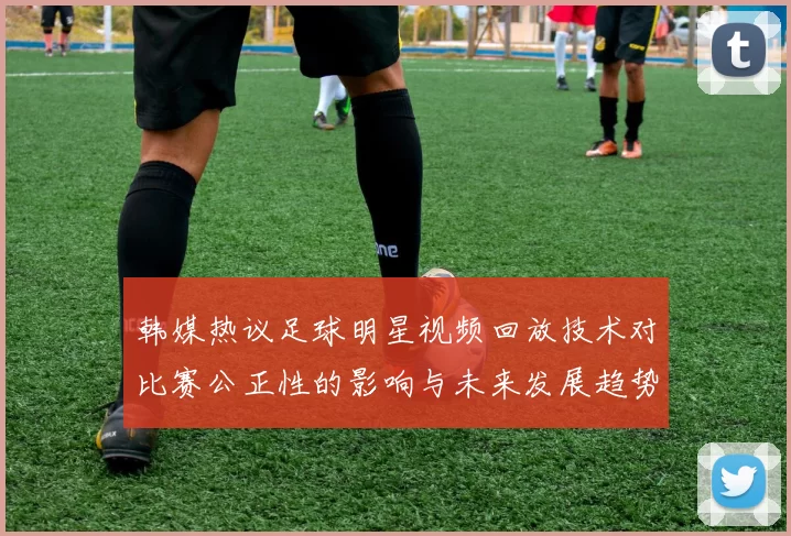韩媒热议足球明星视频回放技术对比赛公正性的影响与未来发展趋势