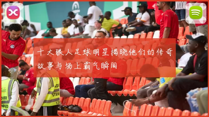 十大狠人足球明星揭晓他们的传奇故事与场上霸气瞬间