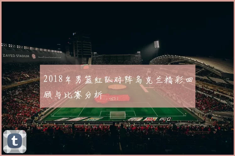 2018年男篮红队对阵乌克兰精彩回顾与比赛分析