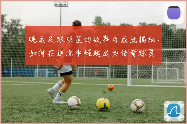 晚成足球明星的故事与成就揭秘，如何在逆境中崛起成为传奇球员