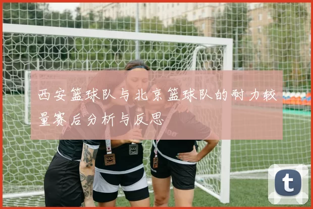 西安篮球队与北京篮球队的耐力较量赛后分析与反思