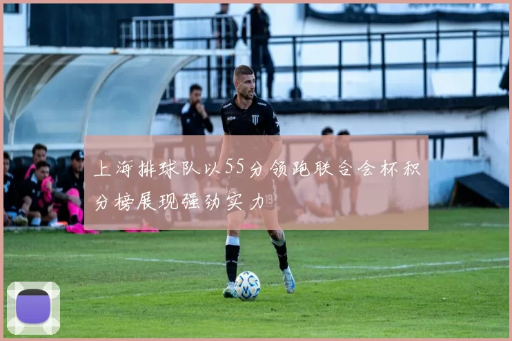上海排球队以55分领跑联合会杯积分榜展现强劲实力