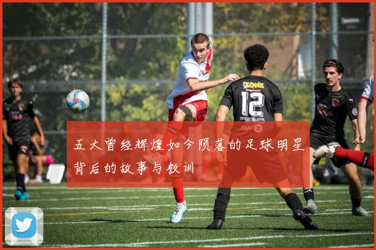 五大曾经辉煌如今陨落的足球明星背后的故事与教训