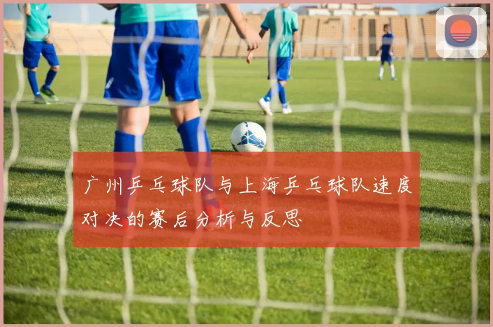 广州乒乓球队与上海乒乓球队速度对决的赛后分析与反思