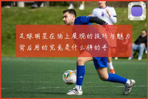 足球明星在场上展现的技巧与魅力背后用的究竟是什么样的手